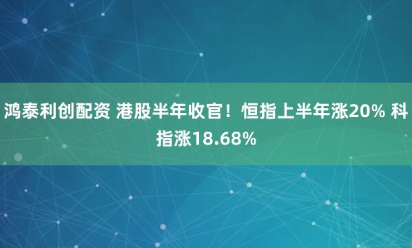 鸿泰利创配资 港股半年收官！恒指上半年涨20% 科指涨18.68%