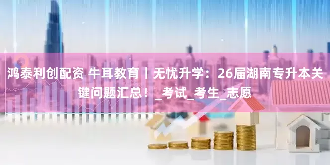 鸿泰利创配资 牛耳教育丨无忧升学：26届湖南专升本关键问题汇总！_考试_考生_志愿