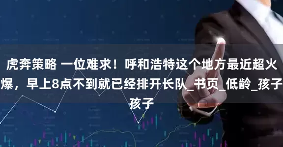 虎奔策略 一位难求！呼和浩特这个地方最近超火爆，早上8点不到就已经排开长队_书页_低龄_孩子